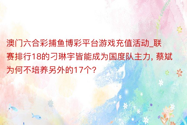 澳门六合彩捕鱼博彩平台游戏充值活动_联赛排行18的刁琳宇皆能成为国度队主力, 蔡斌为何不培养另外的17个?