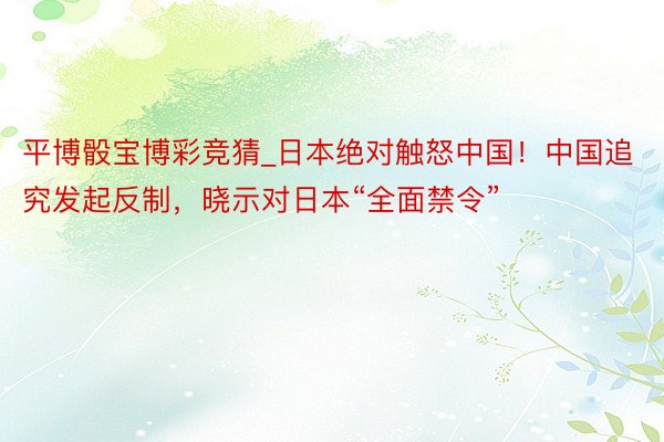 平博骰宝博彩竞猜_日本绝对触怒中国！中国追究发起反制，晓示对日本“全面禁令”