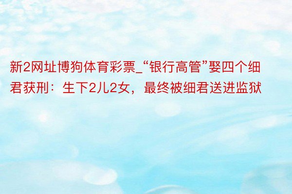 新2网址博狗体育彩票_“银行高管”娶四个细君获刑：生下2儿2女，最终被细君送进监狱