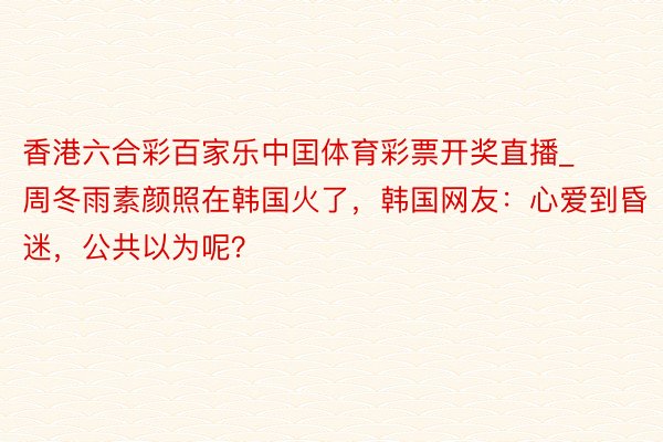 香港六合彩百家乐中囯体育彩票开奖直播_周冬雨素颜照在韩国火了，韩国网友：心爱到昏迷，公共以为呢？