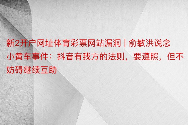 新2开户网址体育彩票网站漏洞 | 俞敏洪说念小黄车事件：抖音有我方的法则，要遵照，但不妨碍继续互助