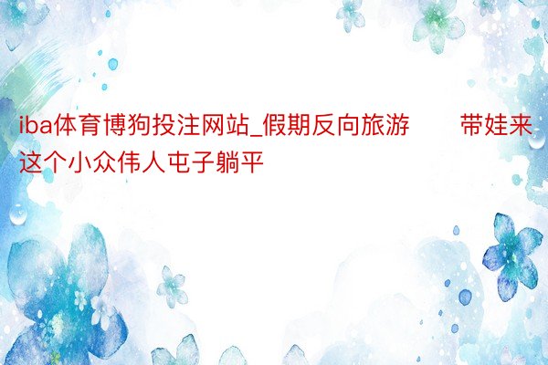 iba体育博狗投注网站_假期反向旅游❗️带娃来这个小众伟人屯子躺平