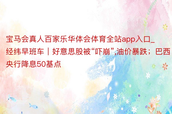 宝马会真人百家乐华体会体育全站app入口_经纬早班车｜好意思股被“吓崩”,油价暴跌；巴西央行降息50基点