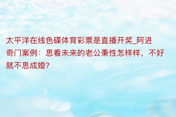 太平洋在线色碟体育彩票是直播开奖_阿进奇门案例：思看未来的老公秉性怎样样，不好就不思成婚？