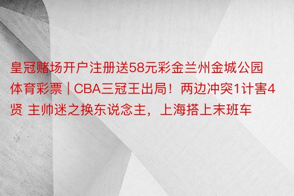 皇冠赌场开户注册送58元彩金兰州金城公园体育彩票 | CBA三冠王出局！两边冲突1计害4贤 主帅迷之换东说念主，上海搭上末班车