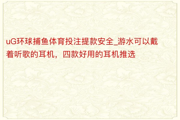 uG环球捕鱼体育投注提款安全_游水可以戴着听歌的耳机，四款好用的耳机推选