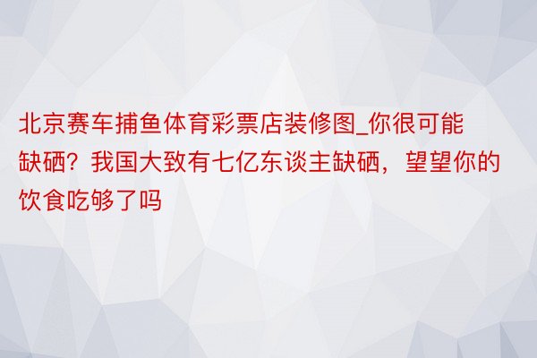 北京赛车捕鱼体育彩票店装修图_你很可能缺硒？我国大致有七亿东谈主缺硒，望望你的饮食吃够了吗