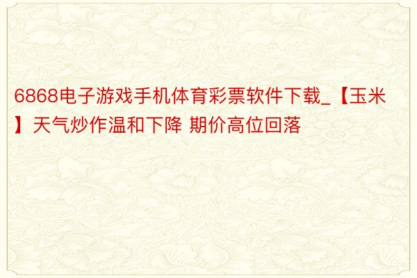 6868电子游戏手机体育彩票软件下载_【玉米】天气炒作温和下降 期价高位回落