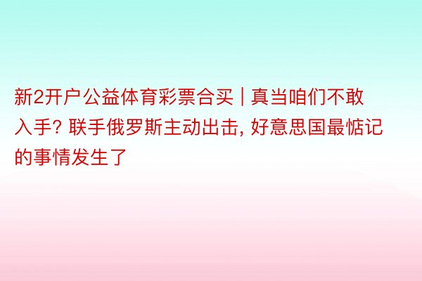 新2开户公益体育彩票合买 | 真当咱们不敢入手? 联手俄罗斯主动出击, 好意思国最惦记的事情发生了