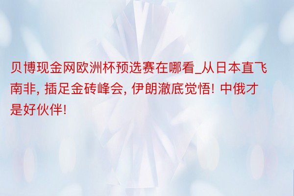 贝博现金网欧洲杯预选赛在哪看_从日本直飞南非, 插足金砖峰会, 伊朗澈底觉悟! 中俄才是好伙伴!