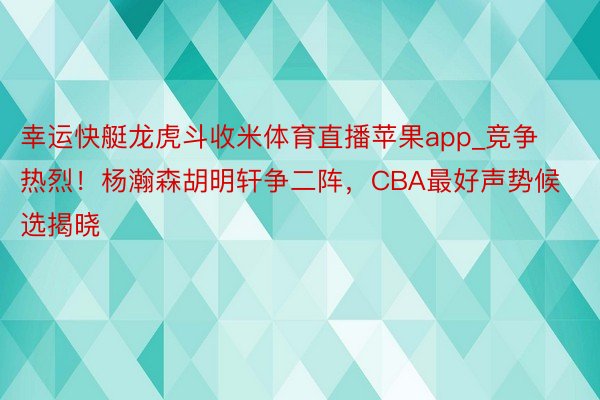 幸运快艇龙虎斗收米体育直播苹果app_竞争热烈！杨瀚森胡明轩争二阵，CBA最好声势候选揭晓