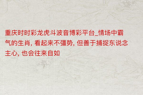 重庆时时彩龙虎斗波音博彩平台_情场中霸气的生肖, 看起来不彊势, 但善于捕捉东说念主心, 也会往来自如