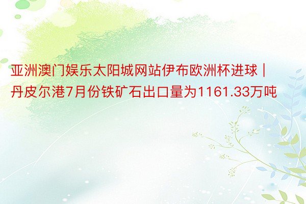 亚洲澳门娱乐太阳城网站伊布欧洲杯进球 | 丹皮尔港7月份铁矿石出口量为1161.33万吨