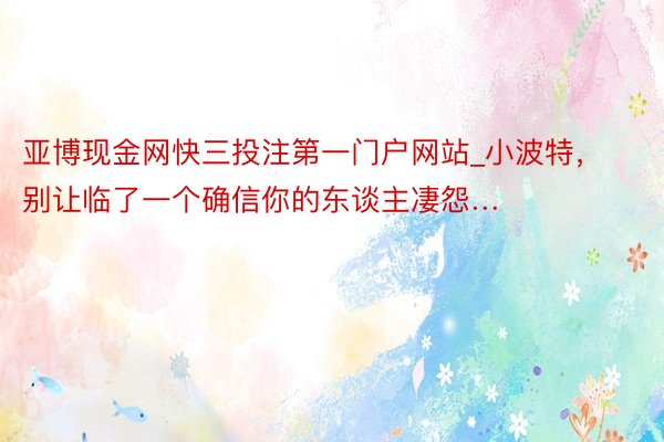 亚博现金网快三投注第一门户网站_小波特，别让临了一个确信你的东谈主凄怨…