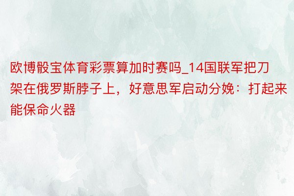 欧博骰宝体育彩票算加时赛吗_14国联军把刀架在俄罗斯脖子上，好意思军启动分娩：打起来能保命火器
