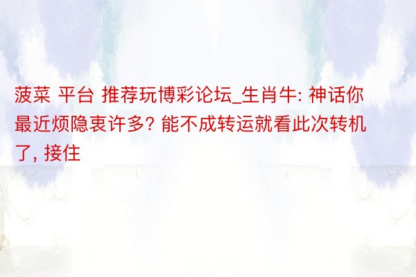 菠菜 平台 推荐玩博彩论坛_生肖牛: 神话你最近烦隐衷许多? 能不成转运就看此次转机了, 接住