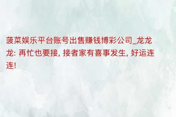 菠菜娱乐平台账号出售赚钱博彩公司_龙龙龙: 再忙也要接, 接者家有喜事发生, 好运连连!