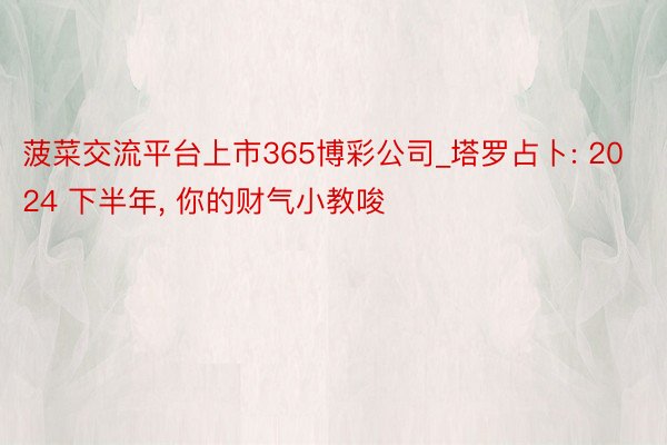 菠菜交流平台上市365博彩公司_塔罗占卜: 2024 下半年, 你的财气小教唆