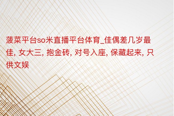 菠菜平台so米直播平台体育_佳偶差几岁最佳, 女大三, 抱金砖, 对号入座, 保藏起来, 只供文娱