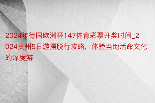 2024年德国欧洲杯147体育彩票开奖时间_2024贵州5日游摆脱行攻略，体验当地活命文化的深度游