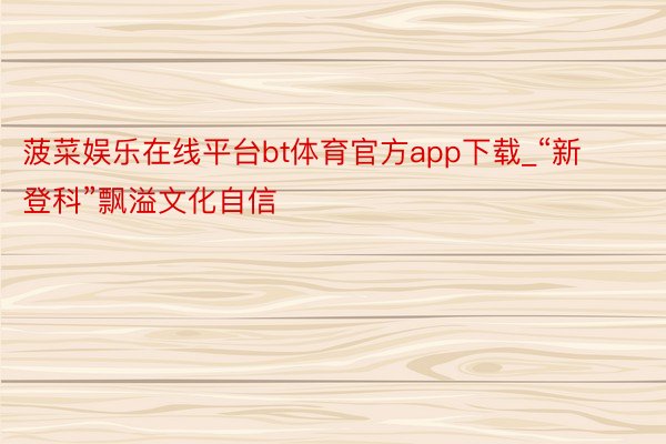 菠菜娱乐在线平台bt体育官方app下载_“新登科”飘溢文化自信