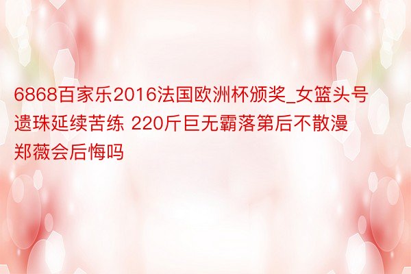 6868百家乐2016法国欧洲杯颁奖_女篮头号遗珠延续苦练 220斤巨无霸落第后不散漫 郑薇会后悔吗