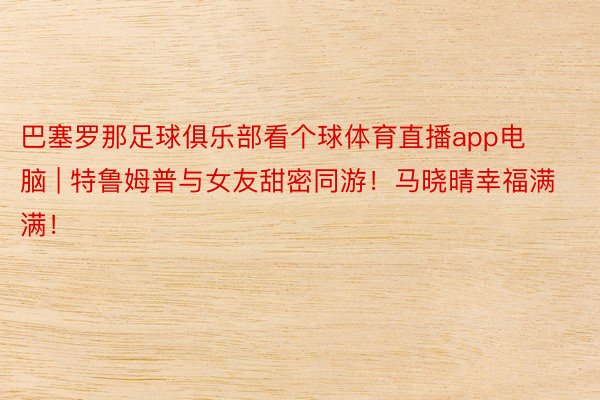巴塞罗那足球俱乐部看个球体育直播app电脑 | 特鲁姆普与女友甜密同游！马晓晴幸福满满！