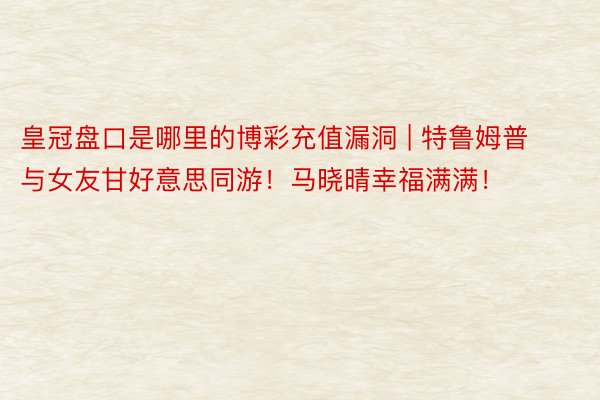 皇冠盘口是哪里的博彩充值漏洞 | 特鲁姆普与女友甘好意思同游！马晓晴幸福满满！