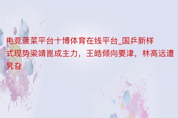 电竞菠菜平台十博体育在线平台_国乒新样式现势梁靖崑成主力，王皓倾向要津，林高远遭旯旮