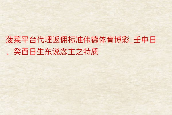 菠菜平台代理返佣标准伟德体育博彩_壬申日、癸酉日生东说念主之特质