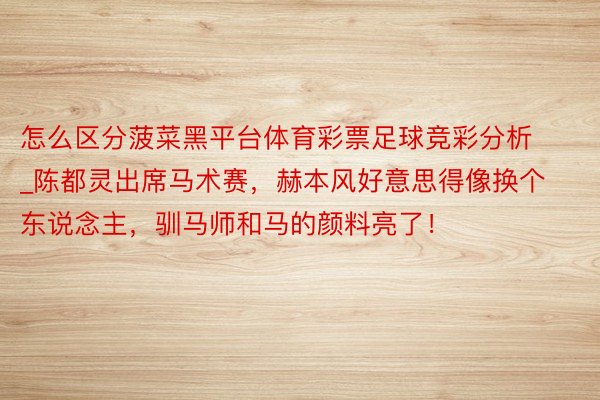 怎么区分菠菜黑平台体育彩票足球竞彩分析_陈都灵出席马术赛，赫本风好意思得像换个东说念主，驯马师和马的颜料亮了！