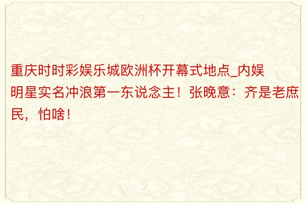 重庆时时彩娱乐城欧洲杯开幕式地点_内娱明星实名冲浪第一东说念主！张晚意：齐是老庶民，怕啥！