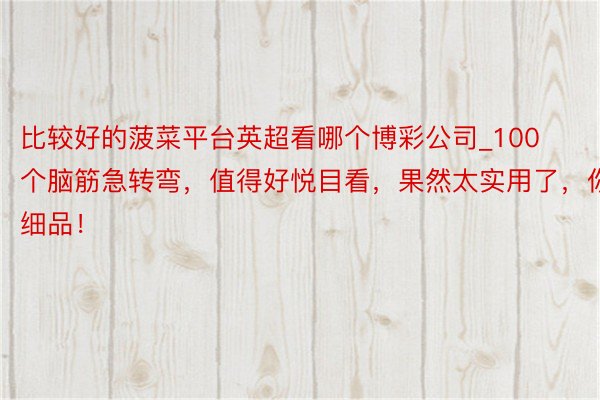 比较好的菠菜平台英超看哪个博彩公司_100个脑筋急转弯，值得好悦目看，果然太实用了，你细品！