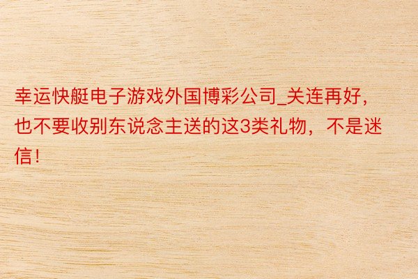 幸运快艇电子游戏外国博彩公司_关连再好，也不要收别东说念主送的这3类礼物，不是迷信！