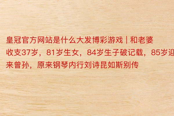 皇冠官方网站是什么大发博彩游戏 | 和老婆收支37岁，81岁生女，84岁生子破记载，85岁迎来曾孙，原来钢琴内行刘诗昆如斯别传
