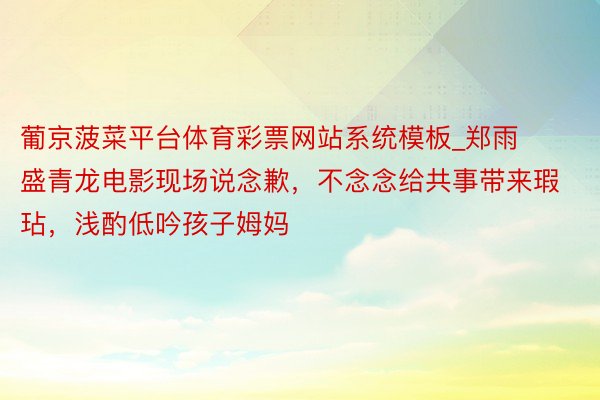 葡京菠菜平台体育彩票网站系统模板_郑雨盛青龙电影现场说念歉，不念念给共事带来瑕玷，浅酌低吟孩子姆妈