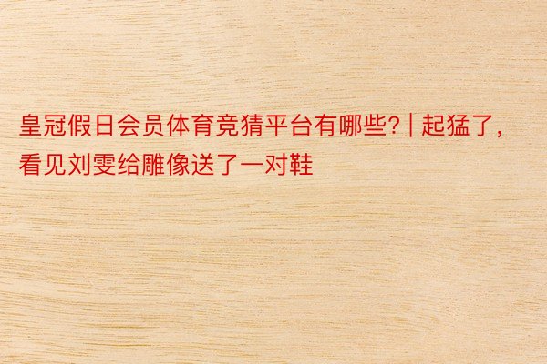 皇冠假日会员体育竞猜平台有哪些? | 起猛了，看见刘雯给雕像送了一对鞋
