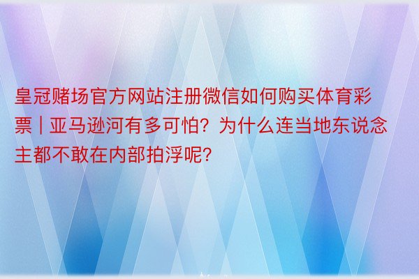 皇冠赌场官方网站注册微信如何购买体育彩票 | 亚马逊河有多可怕？为什么连当地东说念主都不敢在内部拍浮呢？