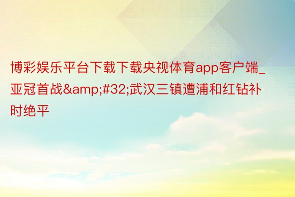 博彩娱乐平台下载下载央视体育app客户端_亚冠首战&#32;武汉三镇遭浦和红钻补时绝平