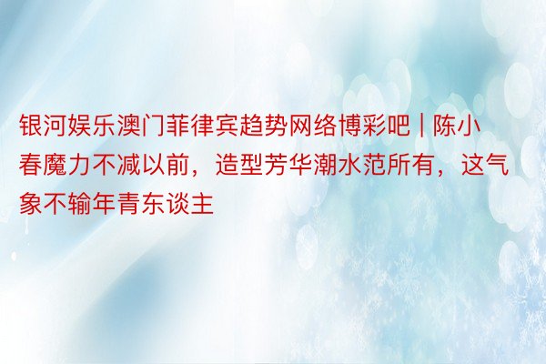 银河娱乐澳门菲律宾趋势网络博彩吧 | 陈小春魔力不减以前，造型芳华潮水范所有，这气象不输年青东谈主