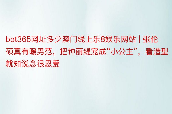 bet365网址多少澳门线上乐8娱乐网站 | 张伦硕真有暖男范，把钟丽缇宠成“小公主”，看造型就知说念很恩爱