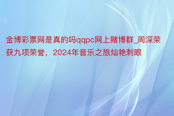 金博彩票网是真的吗qqpc网上赌博群_周深荣获九项荣誉，2024年音乐之旅灿艳刺眼