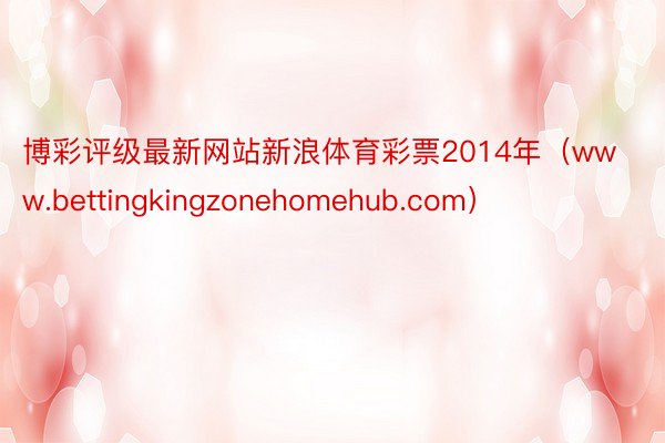 博彩评级最新网站新浪体育彩票2014年（www.bettingkingzonehomehub.com）