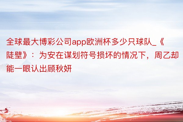 全球最大博彩公司app欧洲杯多少只球队_《陡壁》：为安在谋划符号损坏的情况下，周乙却能一眼认出顾秋妍