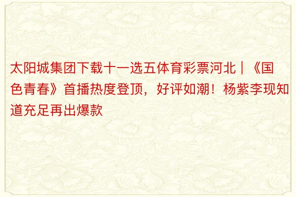 太阳城集团下载十一选五体育彩票河北 | 《国色青春》首播热度登顶，好评如潮！杨紫李现知道充足再出爆款