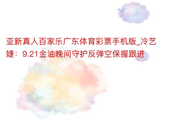 亚新真人百家乐广东体育彩票手机版_冷艺婕：9.21金油晚间守护反弹空保握跟进