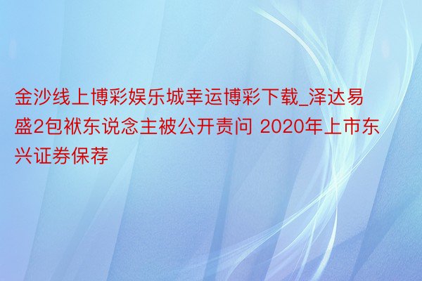 金沙线上博彩娱乐城幸运博彩下载_泽达易盛2包袱东说念主被公开责问 2020年上市东兴证券保荐