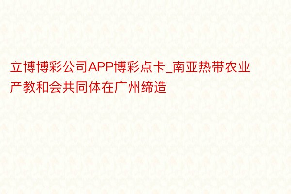 立博博彩公司APP博彩点卡_南亚热带农业产教和会共同体在广州缔造