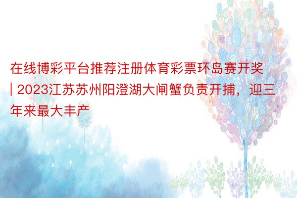 在线博彩平台推荐注册体育彩票环岛赛开奖 | 2023江苏苏州阳澄湖大闸蟹负责开捕，迎三年来最大丰产