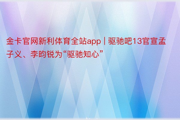 金卡官网新利体育全站app | 驱驰吧13官宣孟子义、李昀锐为“驱驰知心”